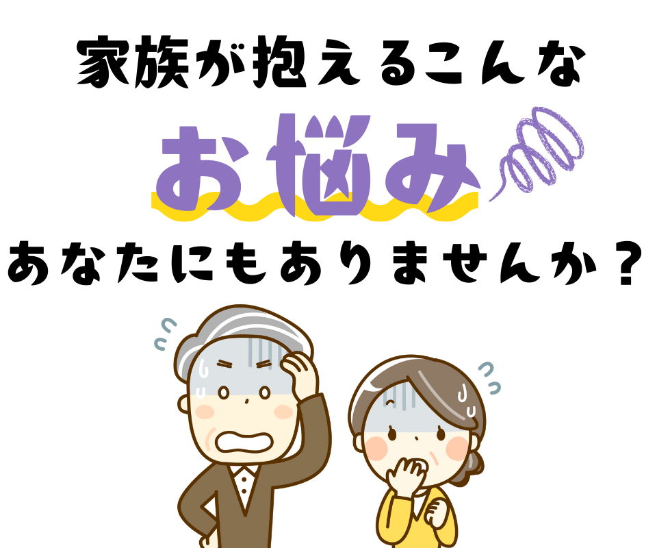 家族が抱えるこんなお悩みあなたにもありませんか?